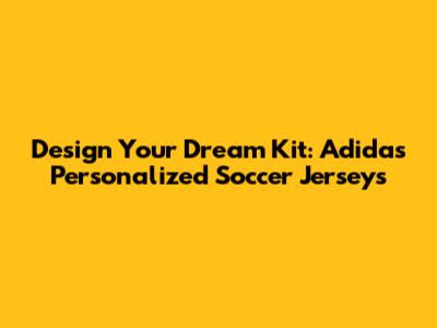 Design Your Dream Kit: Adidas Personalized Soccer Jerseys
