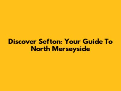 Discover Sefton: Your Guide To North Merseyside