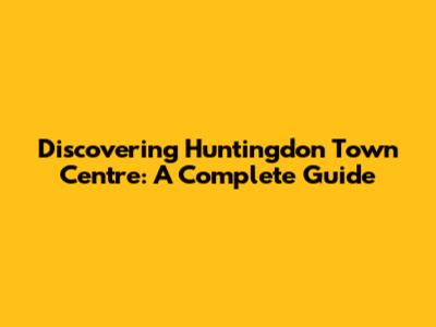 Discovering Huntingdon Town Centre: A Complete Guide