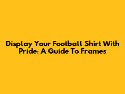Display Your Football Shirt With Pride: A Guide To Frames