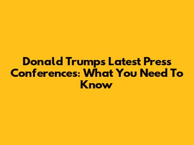 Donald Trump's Latest Press Conferences: What You Need To Know