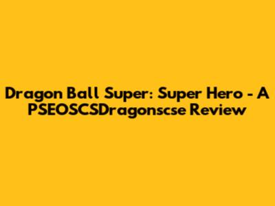Dragon Ball Super: Super Hero - A PSEOSCSDragonscse Review