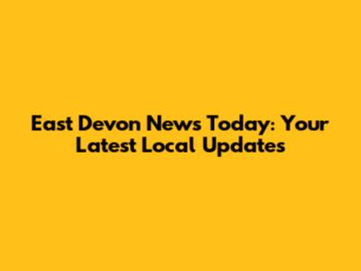 East Devon News Today: Your Latest Local Updates