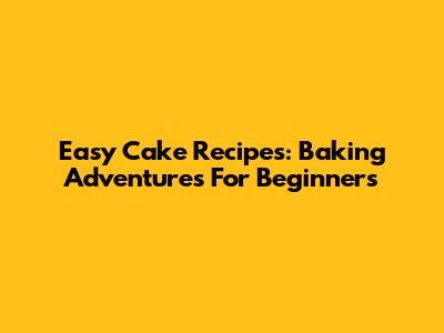 Easy Cake Recipes: Baking Adventures For Beginners