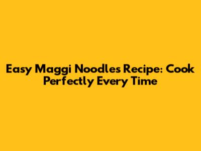 Easy Maggi Noodles Recipe: Cook Perfectly Every Time