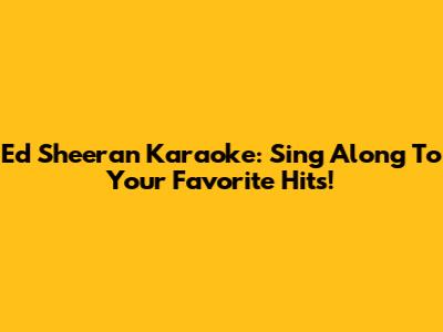 Ed Sheeran Karaoke: Sing Along To Your Favorite Hits!