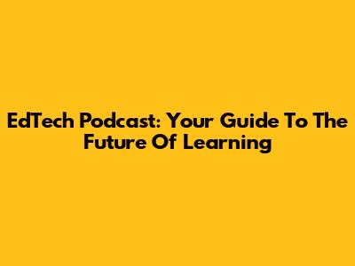 EdTech Podcast: Your Guide To The Future Of Learning