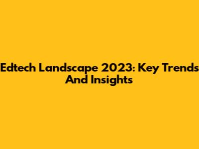 Edtech Landscape 2023: Key Trends And Insights