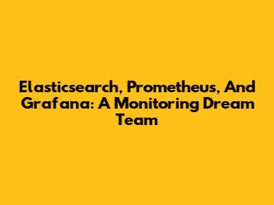 Elasticsearch, Prometheus, And Grafana: A Monitoring Dream Team