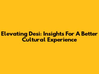 Elevating Desi: Insights For A Better Cultural Experience