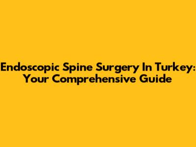 Endoscopic Spine Surgery In Turkey: Your Comprehensive Guide