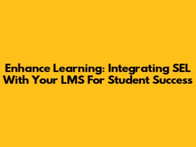 Enhance Learning: Integrating SEL With Your LMS For Student Success