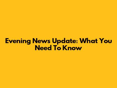 Evening News Update: What You Need To Know