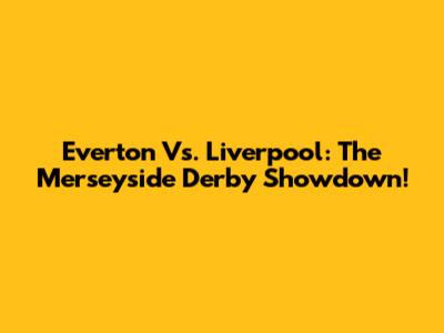 Everton Vs. Liverpool: The Merseyside Derby Showdown!