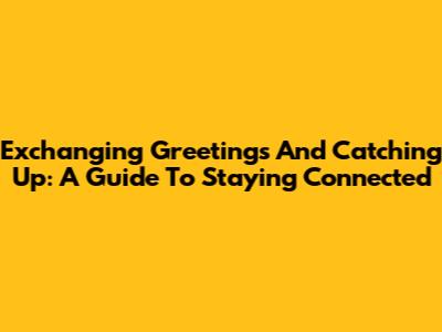 Exchanging Greetings And Catching Up: A Guide To Staying Connected