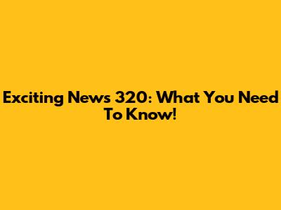 Exciting News 320: What You Need To Know!