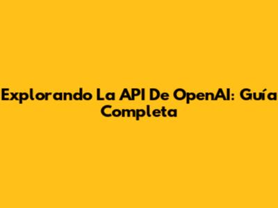 Explorando La API De OpenAI: Guía Completa
