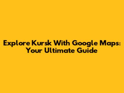 Explore Kursk With Google Maps: Your Ultimate Guide