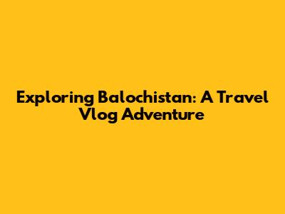 Exploring Balochistan: A Travel Vlog Adventure