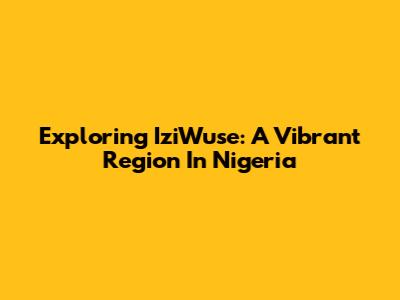 Exploring IziWuse: A Vibrant Region In Nigeria