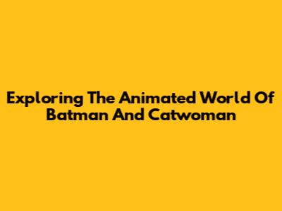 Exploring The Animated World Of Batman And Catwoman