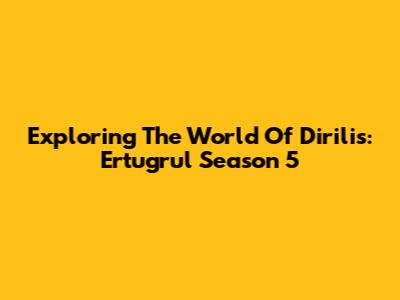 Exploring The World Of Dirilis: Ertugrul Season 5