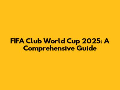 FIFA Club World Cup 2025: A Comprehensive Guide