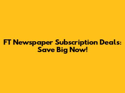 FT Newspaper Subscription Deals: Save Big Now!