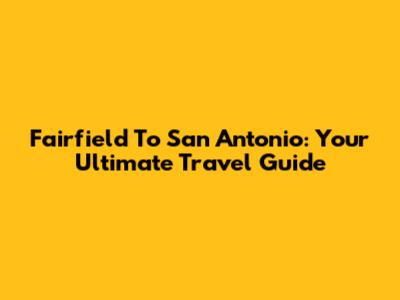 Fairfield To San Antonio: Your Ultimate Travel Guide