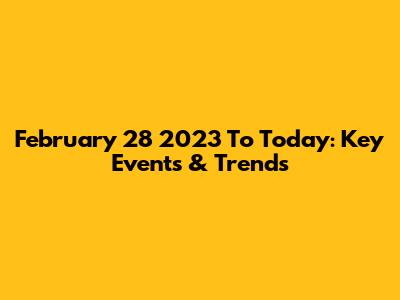 February 28 2023 To Today: Key Events & Trends