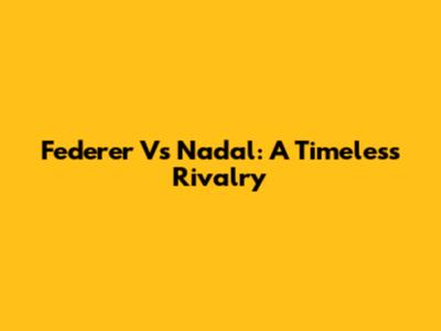Federer Vs Nadal: A Timeless Rivalry