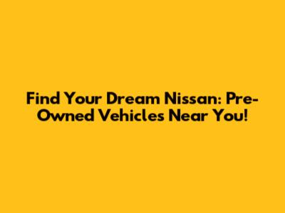 Find Your Dream Nissan: Pre-Owned Vehicles Near You!