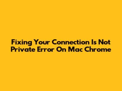 Fixing 'Your Connection Is Not Private' Error On Mac Chrome