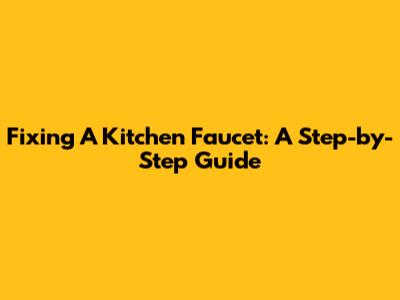 Fixing A Kitchen Faucet: A Step-by-Step Guide