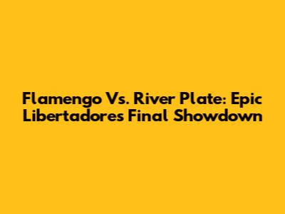 Flamengo Vs. River Plate: Epic Libertadores Final Showdown