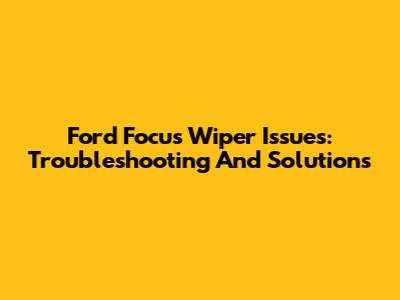 Ford Focus Wiper Issues: Troubleshooting And Solutions