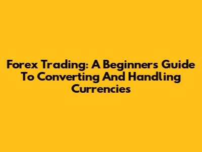 Forex Trading: A Beginner's Guide To Converting And Handling Currencies