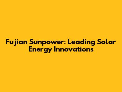 Fujian Sunpower: Leading Solar Energy Innovations
