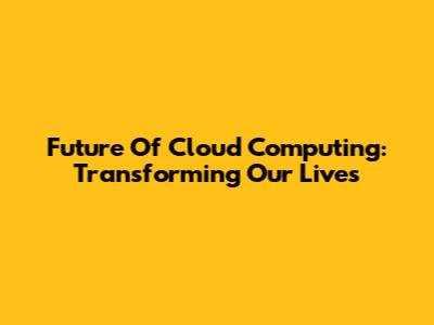 Future Of Cloud Computing: Transforming Our Lives