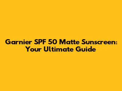 Garnier SPF 50 Matte Sunscreen: Your Ultimate Guide