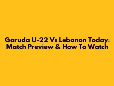 Garuda U-22 Vs Lebanon Today: Match Preview & How To Watch