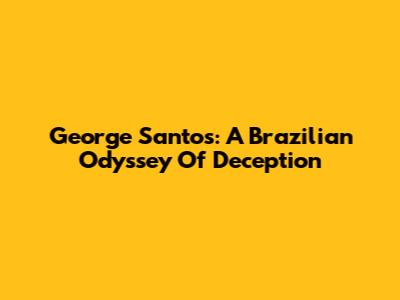 George Santos: A Brazilian Odyssey Of Deception