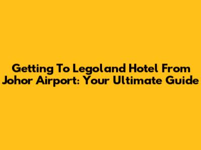Getting To Legoland Hotel From Johor Airport: Your Ultimate Guide