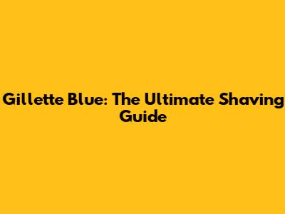 Gillette Blue: The Ultimate Shaving Guide