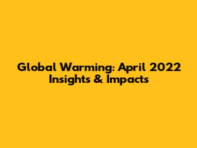 Global Warming: April 2022 Insights & Impacts