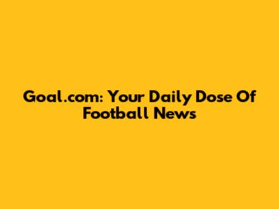 Goal.com: Your Daily Dose Of Football News