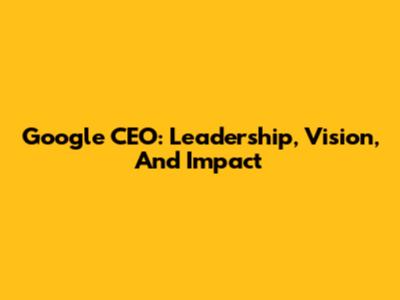 Google CEO: Leadership, Vision, And Impact