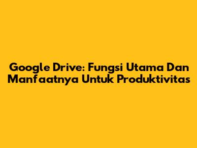 Google Drive: Fungsi Utama Dan Manfaatnya Untuk Produktivitas