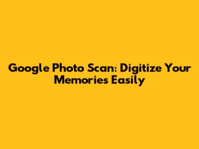 Google Photo Scan: Digitize Your Memories Easily