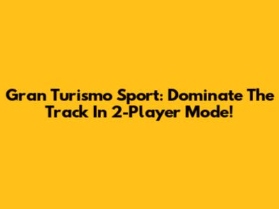 Gran Turismo Sport: Dominate The Track In 2-Player Mode!